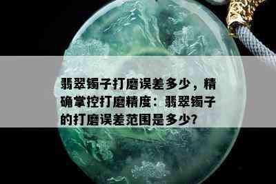 翡翠镯子打磨误差多少，精确掌控打磨精度：翡翠镯子的打磨误差范围是多少？