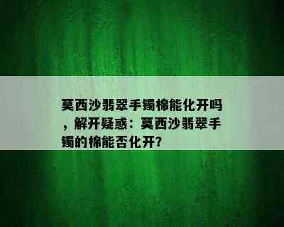 莫西沙翡翠手镯棉能化开吗，解开疑惑：莫西沙翡翠手镯的棉能否化开？