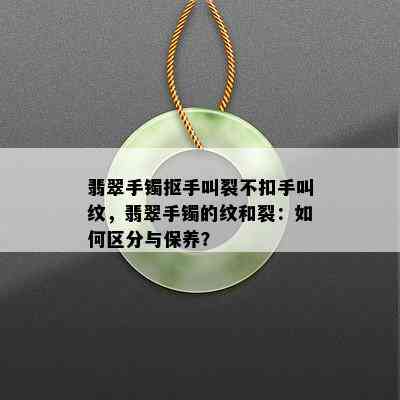 翡翠手镯抠手叫裂不扣手叫纹，翡翠手镯的纹和裂：如何区分与保养？