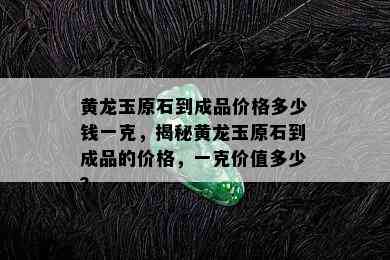 黄龙玉原石到成品价格多少钱一克，揭秘黄龙玉原石到成品的价格，一克价值多少？