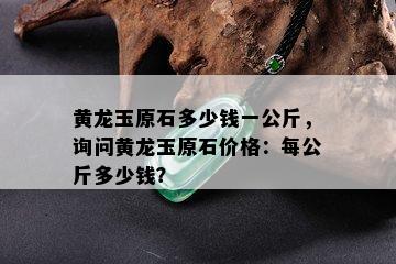 黄龙玉原石多少钱一公斤，询问黄龙玉原石价格：每公斤多少钱？