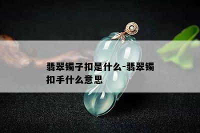 翡翠镯子扣是什么-翡翠镯扣手什么意思