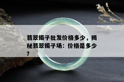 翡翠镯子批发价格多少，揭秘翡翠镯子场：价格是多少？