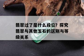 翡翠过了是什么段位？探究翡翠与其他玉石的区别与等级关系