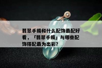 翡翠手镯和什么配饰最配好看，「翡翠手镯」与哪些配饰搭配最为出彩？