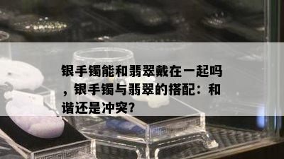 银手镯能和翡翠戴在一起吗，银手镯与翡翠的搭配：和谐还是冲突？