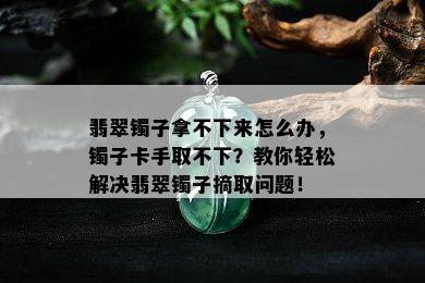 翡翠镯子拿不下来怎么办，镯子卡手取不下？教你轻松解决翡翠镯子摘取问题！