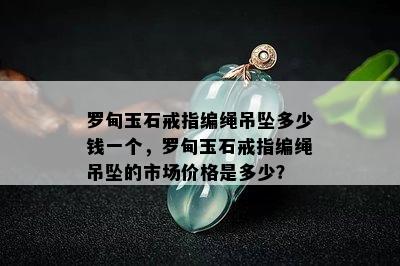 罗甸玉石戒指编绳吊坠多少钱一个，罗甸玉石戒指编绳吊坠的市场价格是多少？