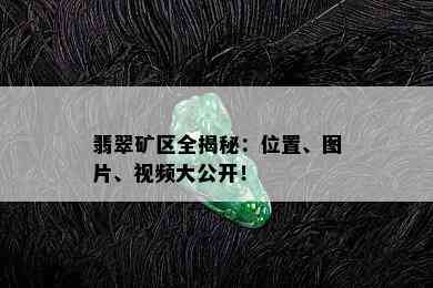 翡翠矿区全揭秘：位置、图片、视频大公开！