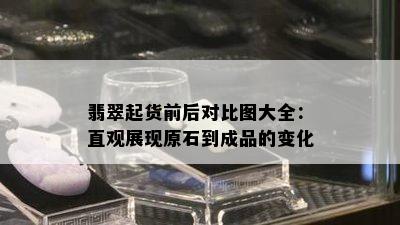 翡翠起货前后对比图大全：直观展现原石到成品的变化