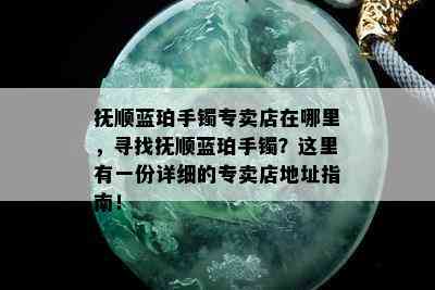 抚顺蓝珀手镯专卖店在哪里，寻找抚顺蓝珀手镯？这里有一份详细的专卖店地址指南！