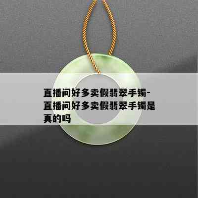 直播间好多卖假翡翠手镯-直播间好多卖假翡翠手镯是真的吗