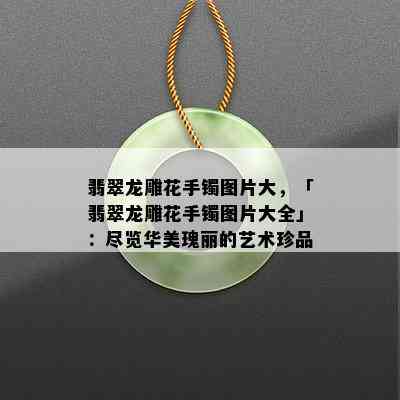 翡翠龙雕花手镯图片大，「翡翠龙雕花手镯图片大全」：尽览华美瑰丽的艺术珍品