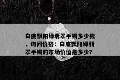 白底飘阳绿翡翠手镯多少钱，询问价格：白底飘阳绿翡翠手镯的市场价值是多少？