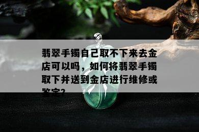 翡翠手镯自己取不下来去金店可以吗，如何将翡翠手镯取下并送到金店进行维修或鉴定？