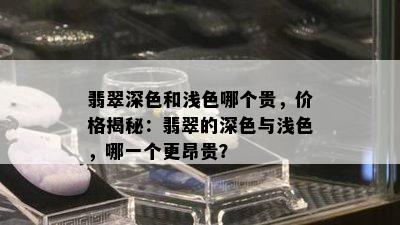 翡翠深色和浅色哪个贵，价格揭秘：翡翠的深色与浅色，哪一个更昂贵？