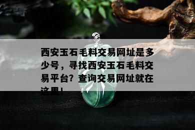 西安玉石毛料交易网址是多少号，寻找西安玉石毛料交易平台？查询交易网址就在这里！