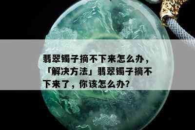 翡翠镯子摘不下来怎么办，「解决方法」翡翠镯子摘不下来了，你该怎么办？