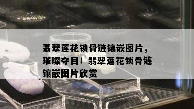 翡翠莲花锁骨链镶嵌图片，璀璨夺目！翡翠莲花锁骨链镶嵌图片欣赏