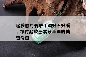 起胶感的翡翠手镯好不好看，探讨起胶感翡翠手镯的美感价值