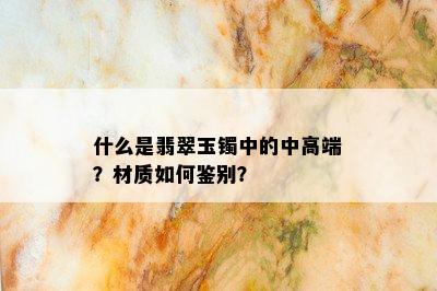 什么是翡翠玉镯中的中高端？材质如何鉴别？