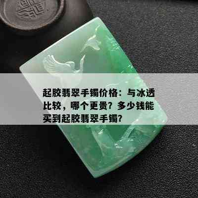 起胶翡翠手镯价格：与冰透比较，哪个更贵？多少钱能买到起胶翡翠手镯？