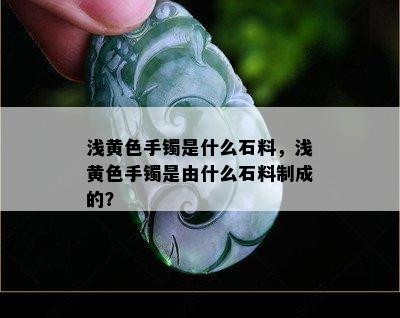 浅黄色手镯是什么石料，浅黄色手镯是由什么石料制成的？