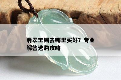 翡翠玉镯去哪里买好？专业解答选购攻略