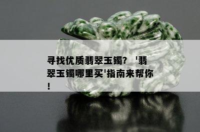 寻找优质翡翠玉镯？ '翡翠玉镯哪里买'指南来帮你！