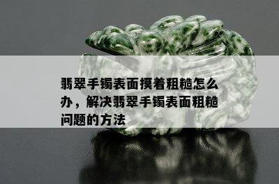 翡翠手镯表面摸着粗糙怎么办，解决翡翠手镯表面粗糙问题的方法