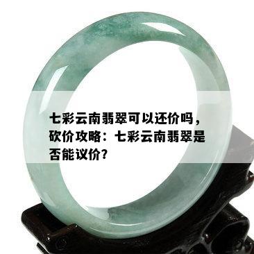 七彩云南翡翠可以还价吗，砍价攻略：七彩云南翡翠是否能议价？