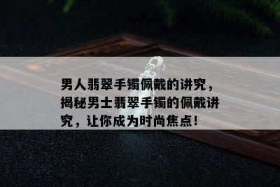 男人翡翠手镯佩戴的讲究，揭秘男士翡翠手镯的佩戴讲究，让你成为时尚焦点！