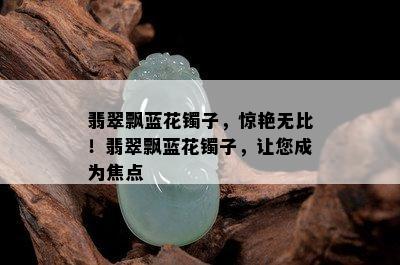 翡翠飘蓝花镯子，惊艳无比！翡翠飘蓝花镯子，让您成为焦点