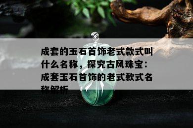 成套的玉石首饰老式款式叫什么名称，探究古风珠宝：成套玉石首饰的老式款式名称解析