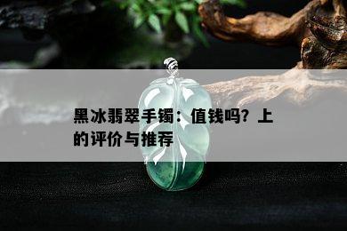 黑冰翡翠手镯：值钱吗？上的评价与推荐