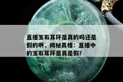 直播玉石耳环是真的吗还是假的啊，揭秘真相：直播中的玉石耳环是真是假？