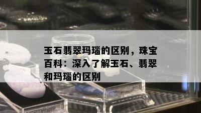 玉石翡翠玛瑙的区别，珠宝百科：深入了解玉石、翡翠和玛瑙的区别