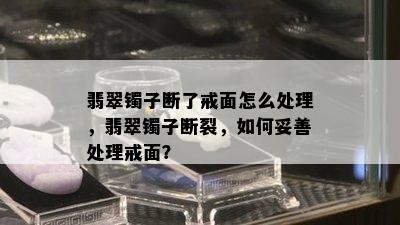 翡翠镯子断了戒面怎么处理，翡翠镯子断裂，如何妥善处理戒面？