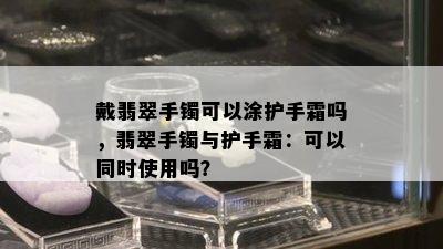 戴翡翠手镯可以涂护手霜吗，翡翠手镯与护手霜：可以同时使用吗？