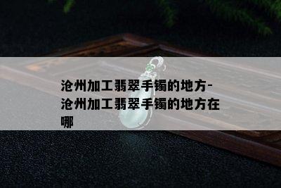 沧州加工翡翠手镯的地方-沧州加工翡翠手镯的地方在哪