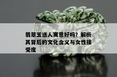 翡翠玉送人寓意好吗？解析其背后的文化含义与女性接受度