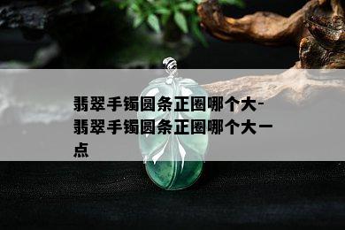 翡翠手镯圆条正圈哪个大-翡翠手镯圆条正圈哪个大一点