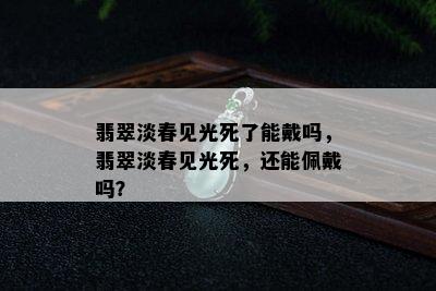 翡翠淡春见光死了能戴吗，翡翠淡春见光死，还能佩戴吗？