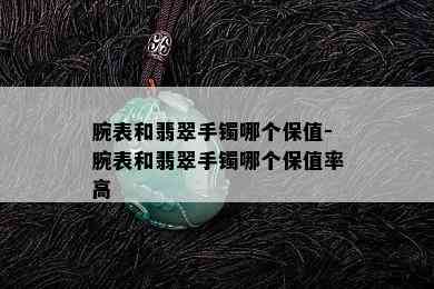 腕表和翡翠手镯哪个保值-腕表和翡翠手镯哪个保值率高