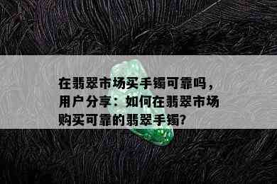 在翡翠市场买手镯可靠吗，用户分享：如何在翡翠市场购买可靠的翡翠手镯？