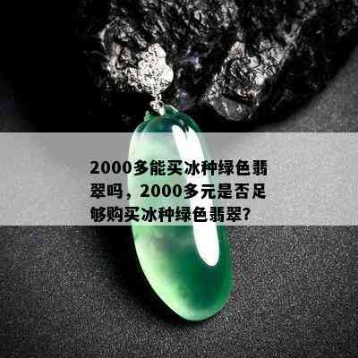 2000多能买冰种绿色翡翠吗，2000多元是否足够购买冰种绿色翡翠？