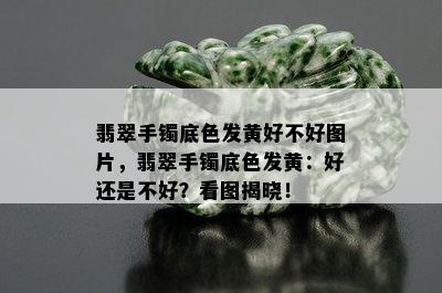 翡翠手镯底色发黄好不好图片，翡翠手镯底色发黄：好还是不好？看图揭晓！