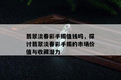 翡翠淡春彩手镯值钱吗，探讨翡翠淡春彩手镯的市场价值与收藏潜力