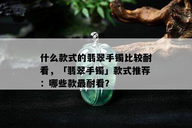 什么款式的翡翠手镯比较耐看，「翡翠手镯」款式推荐：哪些款最耐看？