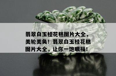 翡翠白玉桂花糕图片大全，美轮美奂！翡翠白玉桂花糕图片大全，让你一饱眼福！